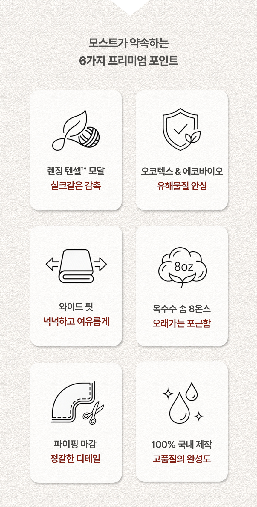 모스트가 약속하는 6가지 프리미엄 포인트: 1. 렌징 텐셀™ 모달(실크같은 감촉) 2. 오코텍스 & 에코바이오(유해물질 안심) 3. 와이드 핏(넉넉하고 여유롭게) 4. 옥수수 솜 8온스(오래가는 포근함) 5. 파이핑 마감(정갈한 디테일) 6. 100% 국내 제작(고품질의 완성도)