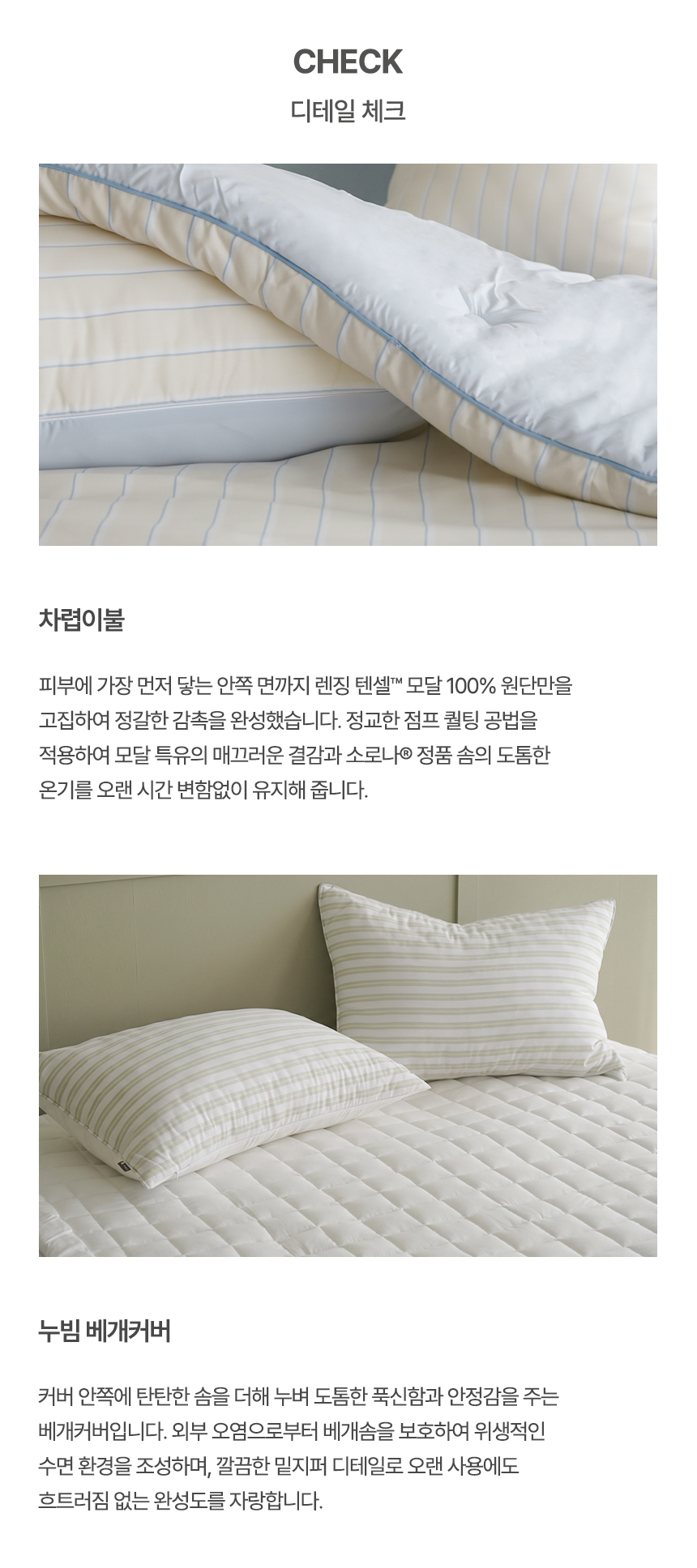 CHECK 디테일 체크: 1. 차렵이불 - 렌징 텐셀™ 모달 100% 원단과 정교한 점프 퀼팅 공법, 소로나® 정품 솜의 도톰한 온기를 담은 차렵이불 2. 누빔 베개커버 - 탄탄한 솜 누빔으로 푹신함과 안정감을 주며 밑지퍼 마감으로 완성도를 높인 스트라이프 베개커버 - 누비지오 모스트 제품 디테일컷